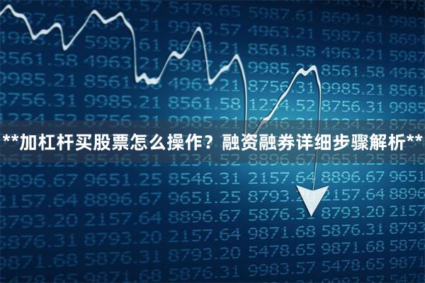 **加杠杆买股票怎么操作？融资融券详细步骤解析**