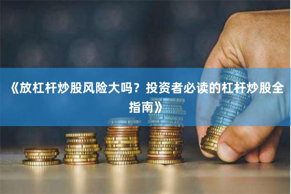 《放杠杆炒股风险大吗？投资者必读的杠杆炒股全指南》