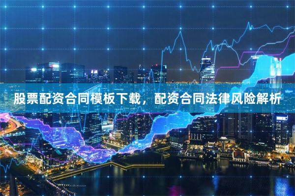 股票配资合同模板下载，配资合同法律风险解析