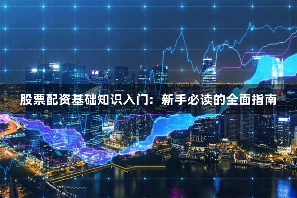 股票配资基础知识入门：新手必读的全面指南