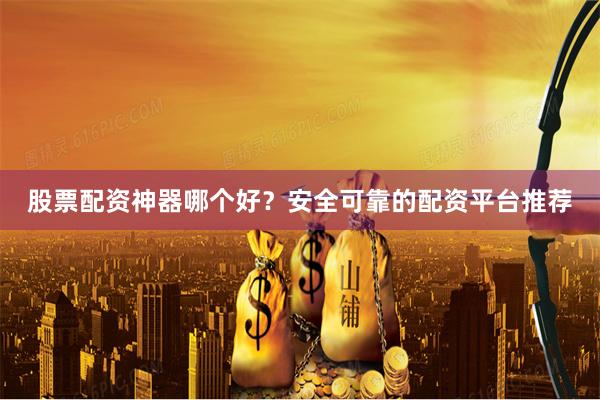 股票配资神器哪个好？安全可靠的配资平台推荐